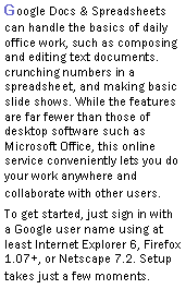 Text Box: Google Docs & Spreadsheets can handle the basics of daily office work, such as composing and editing text documents. crunching numbers in a spreadsheet, and making basic slide shows. While the features are far fewer than those of desktop software such as Microsoft Office, this online service conveniently lets you do your work anywhere and collaborate with other users.To get started, just sign in with a Google user name using at least Internet Explorer 6, Firefox 1.07+, or Netscape 7.2. Setup takes just a few moments. 