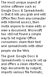 Text Box: The most unique aspect of online software such as Google Docs & Spreadsheets is that it lets you grab and edit Office files from any computer with Internet access, then invite anyone to make edits or view a document. Microsoft has still not found a simple way to let regular Office consumers share their text and spreadsheets with other people via the Web.The good: Google Docs & Spreadsheets is easy to set up and offers a clean interface; tags documents by subject; imports various file formats; 
