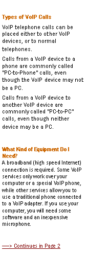 Text Box: Types of VoIP CallsVoIP telephone calls can be placed either to other VoIP devices, or to normal telephones.Calls from a VoIP device to a phone are commonly called "PC-to-Phone" calls, even though the VoIP device may not be a PC.Calls from a VoIP device to another VoIP device are commonly called "PC-to-PC" calls, even though neither device may be a PC.What Kind of Equipment Do I Need?
A broadband (high speed Internet) connection is required. Some VoIP services only work over your computer or a special VoIP phone, while other services allow you to use a traditional phone connected to a VoIP adapter. If you use your computer, you will need some software and an inexpensive microphone. > Continues in Page 2
