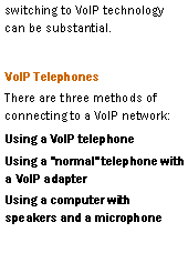 Text Box: switching to VoIP technology can be substantial.VoIP TelephonesThere are three methods of connecting to a VoIP network:Using a VoIP telephoneUsing a "normal" telephone with a VoIP adapterUsing a computer with speakers and a microphone